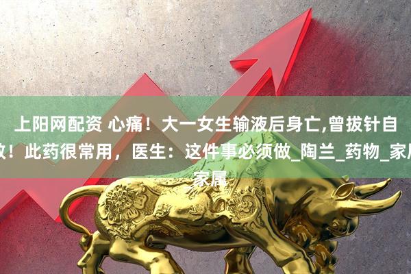 上阳网配资 心痛！大一女生输液后身亡,曾拔针自救！此药很常用，医生：这件事必须做_陶兰_药物_家属