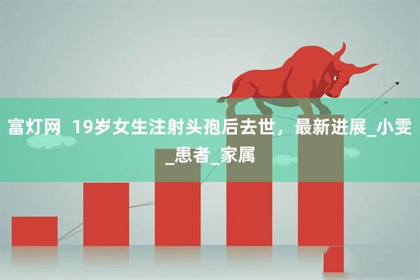 富灯网  19岁女生注射头孢后去世，最新进展_小雯_患者_家属