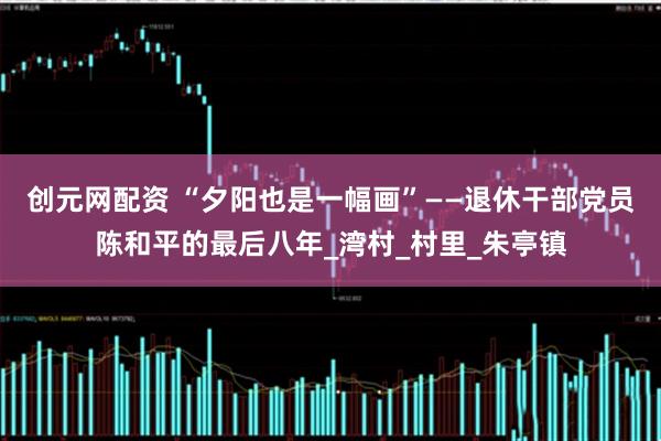 创元网配资 “夕阳也是一幅画”——退休干部党员陈和平的最后八年_湾村_村里_朱亭镇