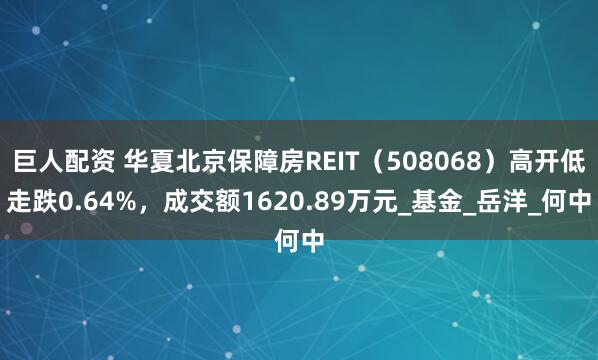 巨人配资 华夏北京保障房REIT（508068）高开低走跌0.64%，成交额1620.89万元_基金_岳洋_何中