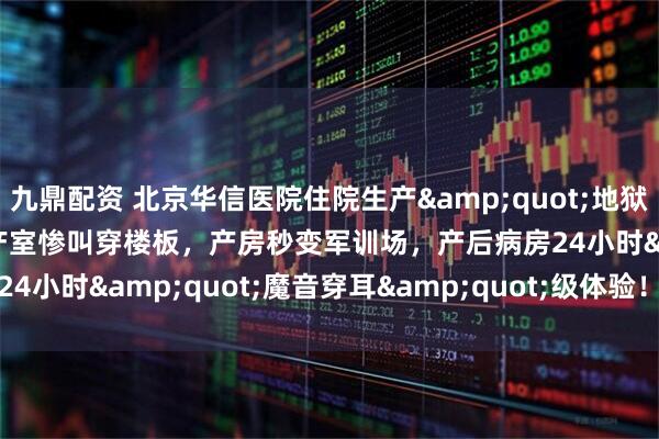 九鼎配资 北京华信医院住院生产&quot;地狱副本&quot;！待产室惨叫穿楼板，产房秒变军训场，产后病房24小时&quot;魔音穿耳&quot;级体验！_医生_oct_家属