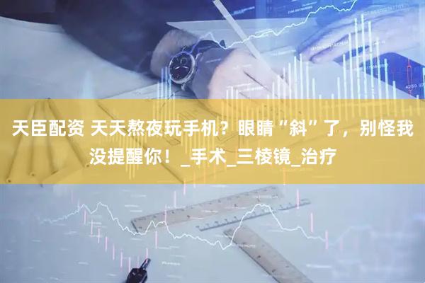 天臣配资 天天熬夜玩手机？眼睛“斜”了，别怪我没提醒你！_手术_三棱镜_治疗