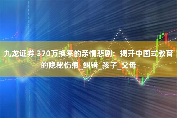 九龙证券 370万换来的亲情悲剧：揭开中国式教育的隐秘伤痕_纠错_孩子_父母