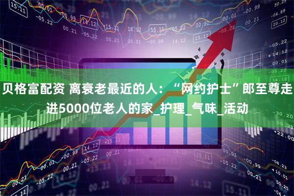 贝格富配资 离衰老最近的人：“网约护士”郎至尊走进5000位老人的家_护理_气味_活动