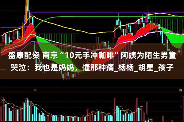 盛康配资 南京“10元手冲咖啡”阿姨为陌生男童哭泣：我也是妈妈，懂那种痛_杨杨_胡星_孩子