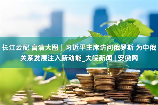 长江云配 高清大图｜习近平主席访问俄罗斯 为中俄关系发展注入新动能_大皖新闻 | 安徽网