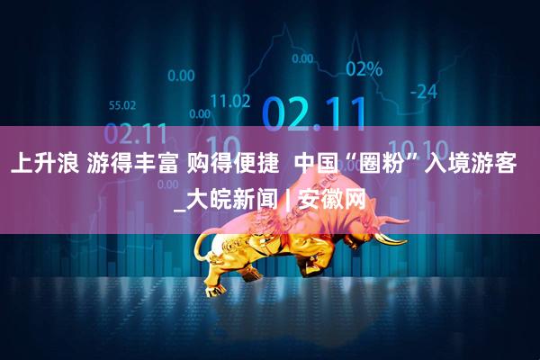 上升浪 游得丰富 购得便捷  中国“圈粉”入境游客  _大皖新闻 | 安徽网