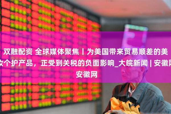 双融配资 全球媒体聚焦丨为美国带来贸易顺差的美妆个护产品，正受到关税的负面影响_大皖新闻 | 安徽网