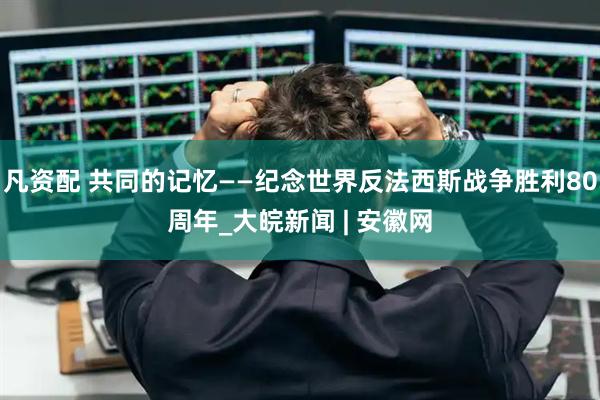 凡资配 共同的记忆——纪念世界反法西斯战争胜利80周年_大皖新闻 | 安徽网