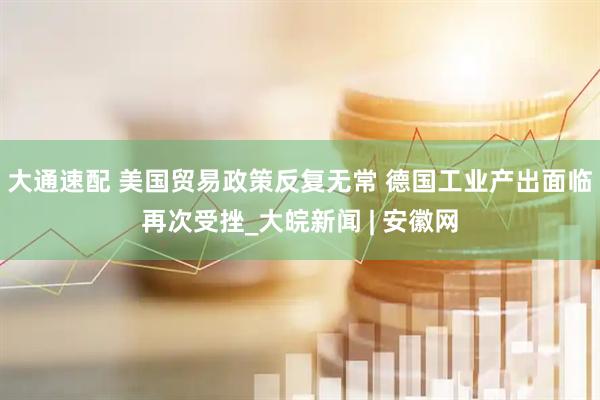 大通速配 美国贸易政策反复无常 德国工业产出面临再次受挫_大皖新闻 | 安徽网