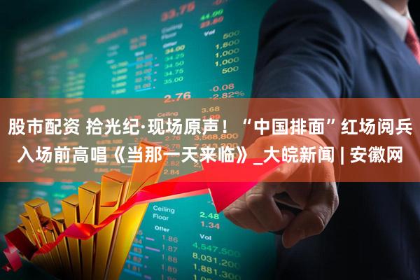 股市配资 拾光纪·现场原声！“中国排面”红场阅兵入场前高唱《当那一天来临》_大皖新闻 | 安徽网