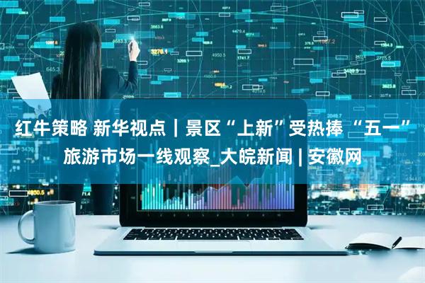 红牛策略 新华视点｜景区“上新”受热捧 “五一”旅游市场一线观察_大皖新闻 | 安徽网