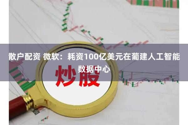 散户配资 微软：耗资100亿美元在葡建人工智能数据中心