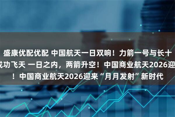 盛康优配优配 中国航天一日双响！力箭一号与长十一火箭一陆一海同日成功飞天 一日之内，两箭升空！中国商业航天2026迎来“月月发射”新时代