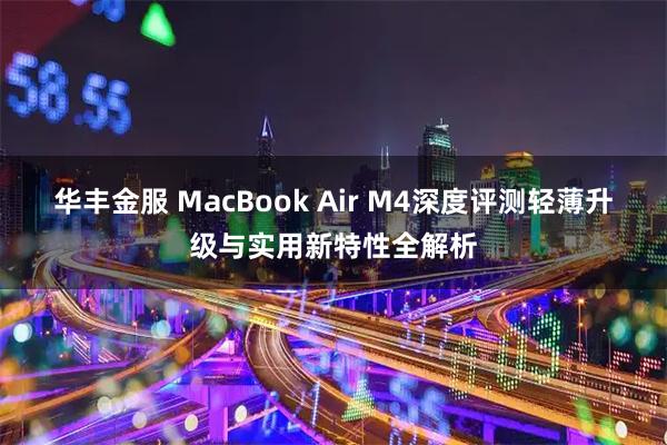 华丰金服 MacBook Air M4深度评测轻薄升级与实用新特性全解析