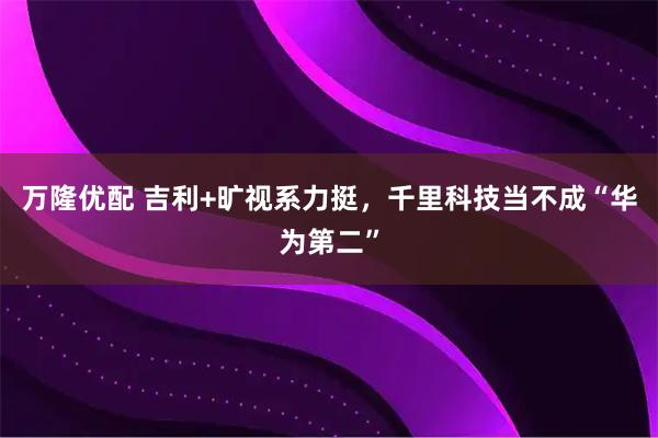 万隆优配 吉利+旷视系力挺，千里科技当不成“华为第二”