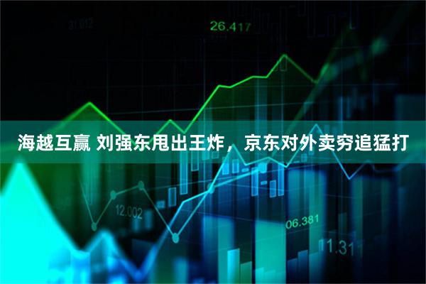 海越互赢 刘强东甩出王炸，京东对外卖穷追猛打