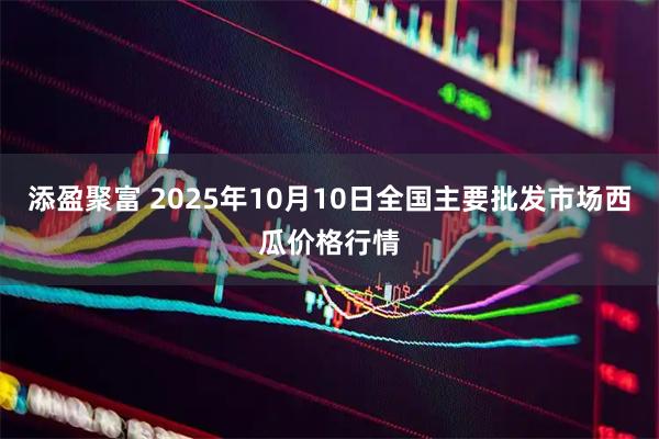 添盈聚富 2025年10月10日全国主要批发市场西瓜价格行情