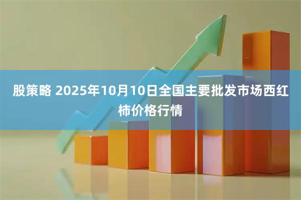 股策略 2025年10月10日全国主要批发市场西红柿价格行情