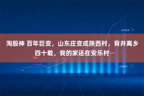 淘股神 百年巨变，山东庄变成陕西村，背井离乡四十载，我的家还在安乐村