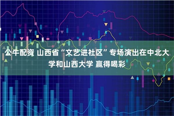 公牛配资 山西省“文艺进社区”专场演出在中北大学和山西大学 赢得喝彩