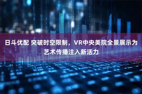 日斗优配 突破时空限制，VR中央美院全景展示为艺术传播注入新活力