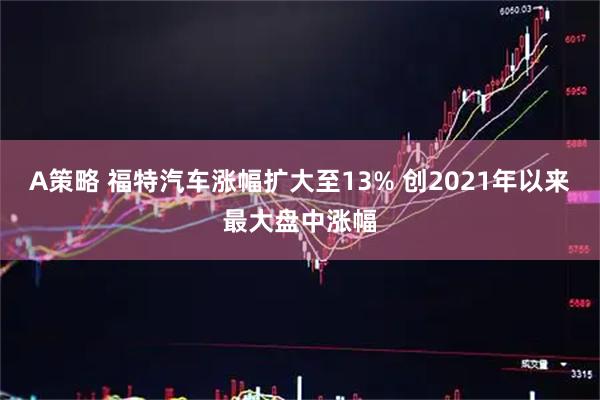 A策略 福特汽车涨幅扩大至13% 创2021年以来最大盘中涨幅
