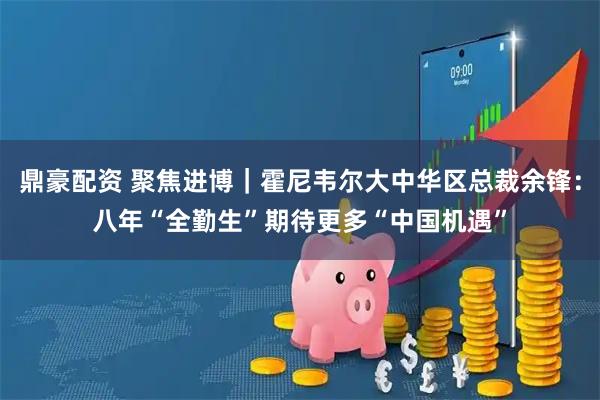 鼎豪配资 聚焦进博｜霍尼韦尔大中华区总裁余锋：八年“全勤生”期待更多“中国机遇”