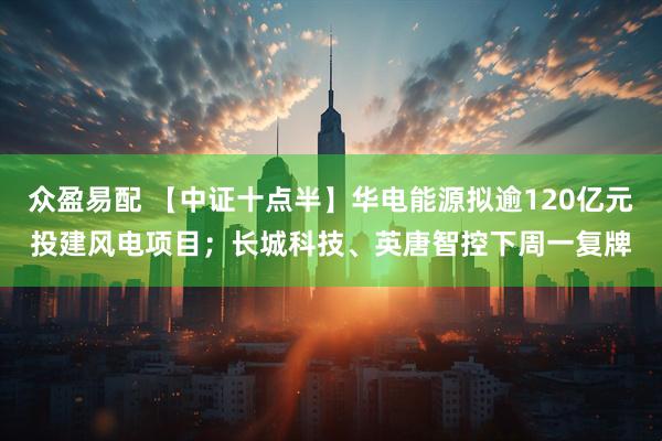 众盈易配 【中证十点半】华电能源拟逾120亿元投建风电项目；长城科技、英唐智控下周一复牌