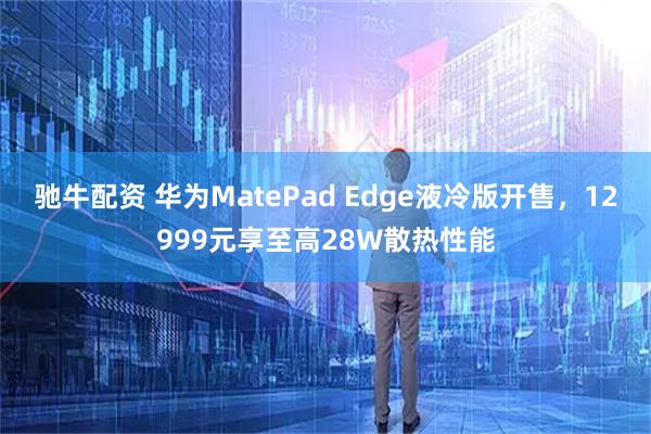驰牛配资 华为MatePad Edge液冷版开售，12999元享至高28W散热性能