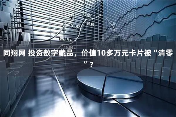 同翔网 投资数字藏品,价值10多万元卡片被“清零”?