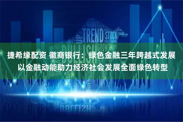 捷希缘配资 徽商银行:绿色金融三年跨越式发展 以金融动能助力经济社会发展全面绿色转型